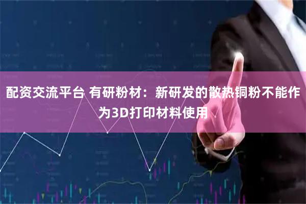 配资交流平台 有研粉材：新研发的散热铜粉不能作为3D打印材料使用