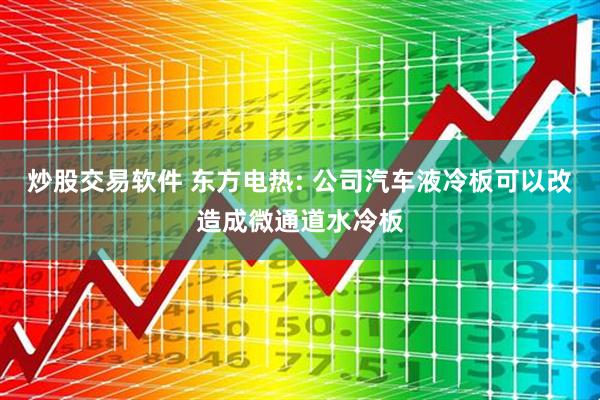 炒股交易软件 东方电热: 公司汽车液冷板可以改造成微通道水冷板
