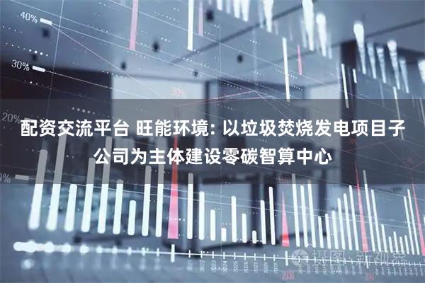 配资交流平台 旺能环境: 以垃圾焚烧发电项目子公司为主体建设零碳智算中心