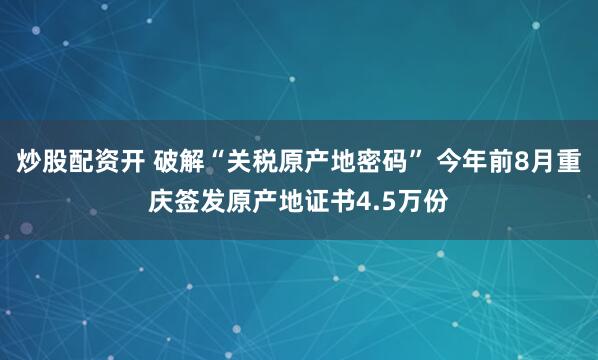 炒股配资开 破解“关税原产地密码” 今年前8月重庆签发原产地证书4.5万份