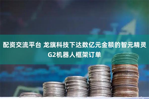 配资交流平台 龙旗科技下达数亿元金额的智元精灵G2机器人框架订单