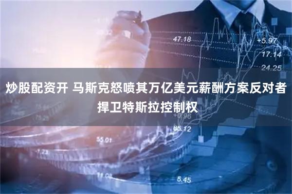 炒股配资开 马斯克怒喷其万亿美元薪酬方案反对者 捍卫特斯拉控制权