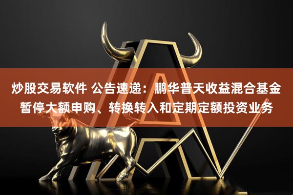 炒股交易软件 公告速递：鹏华普天收益混合基金暂停大额申购、转换转入和定期定额投资业务