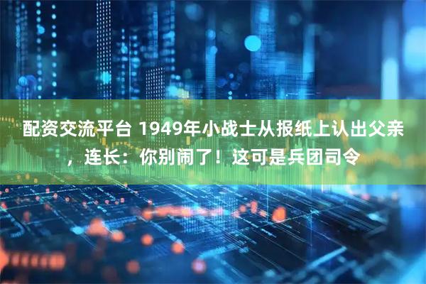 配资交流平台 1949年小战士从报纸上认出父亲，连长：你别闹了！这可是兵团司令