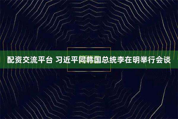 配资交流平台 习近平同韩国总统李在明举行会谈