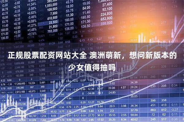 正规股票配资网站大全 澳洲萌新，想问新版本的少女值得抽吗