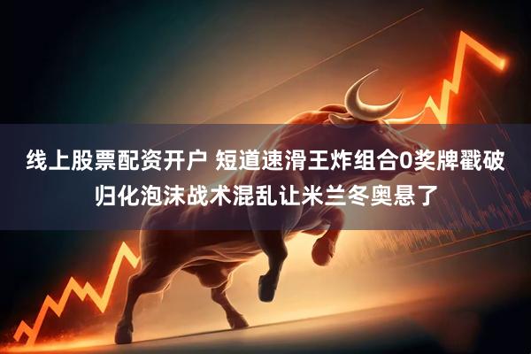 线上股票配资开户 短道速滑王炸组合0奖牌戳破归化泡沫战术混乱让米兰冬奥悬了