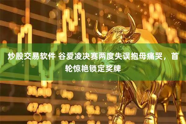 炒股交易软件 谷爱凌决赛两度失误抱母痛哭，首轮惊艳锁定奖牌