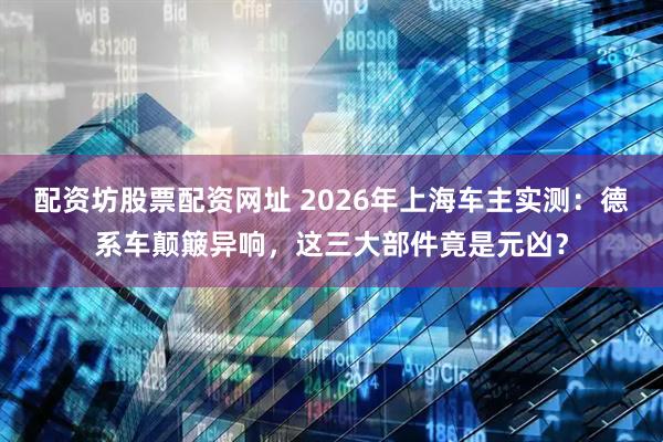 配资坊股票配资网址 2026年上海车主实测：德系车颠簸异响，这三大部件竟是元凶？