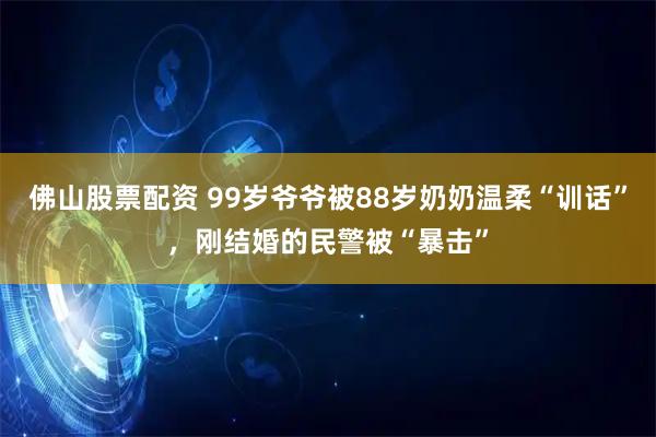 佛山股票配资 99岁爷爷被88岁奶奶温柔“训话”，刚结婚的民警被“暴击”
