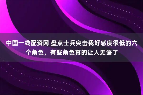 中国一线配资网 盘点士兵突击我好感度很低的六个角色，有些角色真的让人无语了