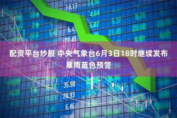 配资平台炒股 中央气象台6月3日18时继续发布暴雨蓝色预警