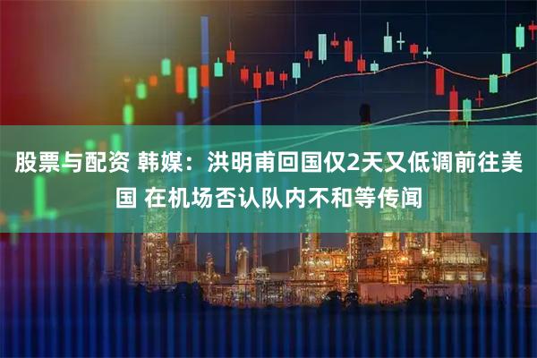 股票与配资 韩媒：洪明甫回国仅2天又低调前往美国 在机场否认队内不和等传闻