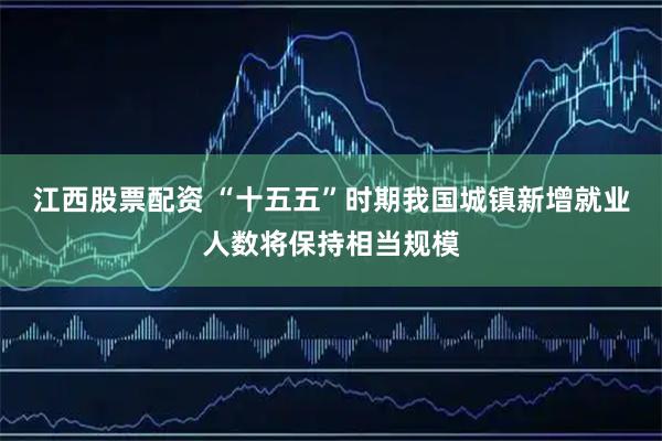 江西股票配资 “十五五”时期我国城镇新增就业人数将保持相当规模