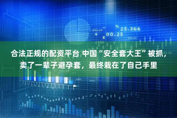 合法正规的配资平台 中国“安全套大王”被抓，卖了一辈子避孕套，最终栽在了自己手里