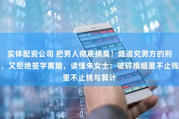 实体配资公司 把男人彻底搞臭！既追究男方的刑事责任，又拒绝签字离婚，读懂朱女士：破碎婚姻里不止钱与算计