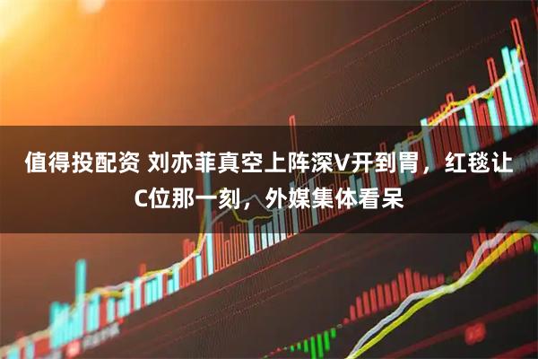 值得投配资 刘亦菲真空上阵深V开到胃，红毯让C位那一刻，外媒集体看呆